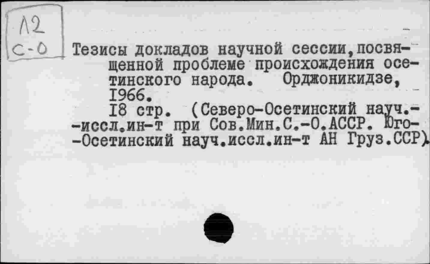 ﻿C-Ô Тезисы докладов научной сессии,посвященной проблеме происхождения осетинского народа. Орджоникидзе, 1966.
18 стр. (Северо-Осетинский науч.--иссл.ин-т при Сов.Мин.С.-0.АССР. Юго-
-Осетинский науч.иссл.ин-т АН Груз.ССРX